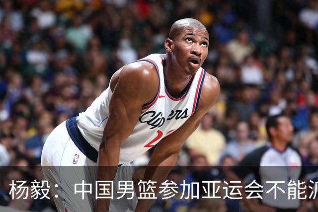 杨毅：中国男篮参加亚运会不能派二队或青年队打 必须要全力争冠